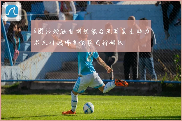 K图拉姆独自训练能否及时复出助力尤文对战佛罗伦萨尚待确认