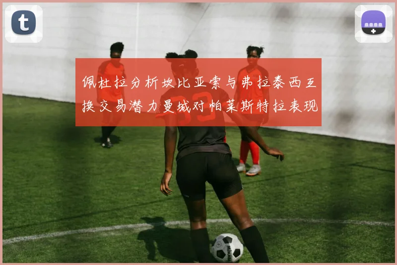 佩杜拉分析坎比亚索与弗拉泰西互换交易潜力曼城对帕莱斯特拉表现出兴趣