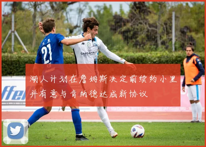 湖人计划在詹姆斯决定前续约小里并有意与肯纳德达成新协议