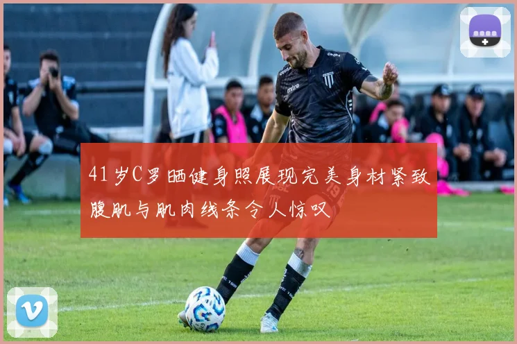 41岁C罗晒健身照展现完美身材紧致腹肌与肌肉线条令人惊叹