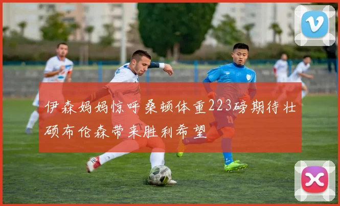 伊森妈妈惊呼桑顿体重223磅期待壮硕布伦森带来胜利希望
