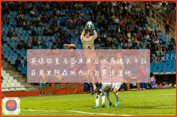英媒称皇马签库库后不再追求卡拉菲奥里阿森纳也不打算出售他