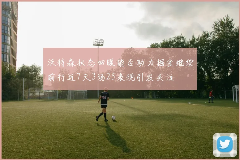 沃特森状态回暖能否助力掘金继续前行近7天3场25表现引发关注