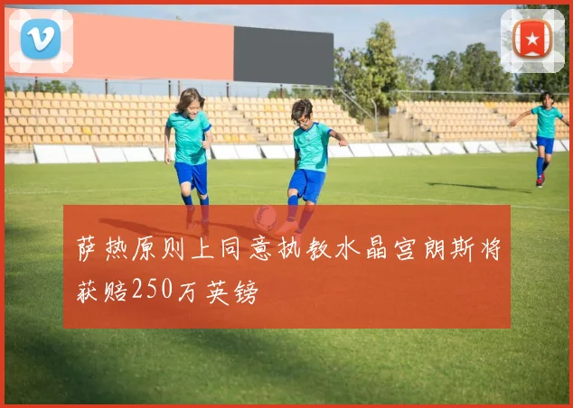 萨热原则上同意执教水晶宫朗斯将获赔250万英镑