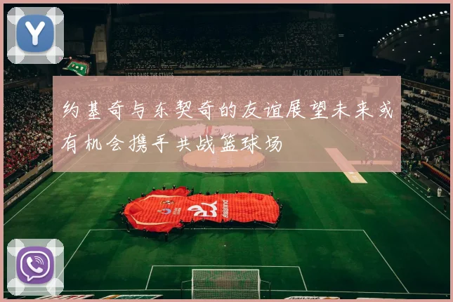 约基奇与东契奇的友谊展望未来或有机会携手共战篮球场