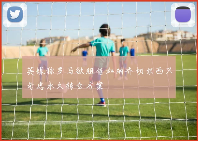 英媒称罗马欲租借加纳乔切尔西只考虑永久转会方案