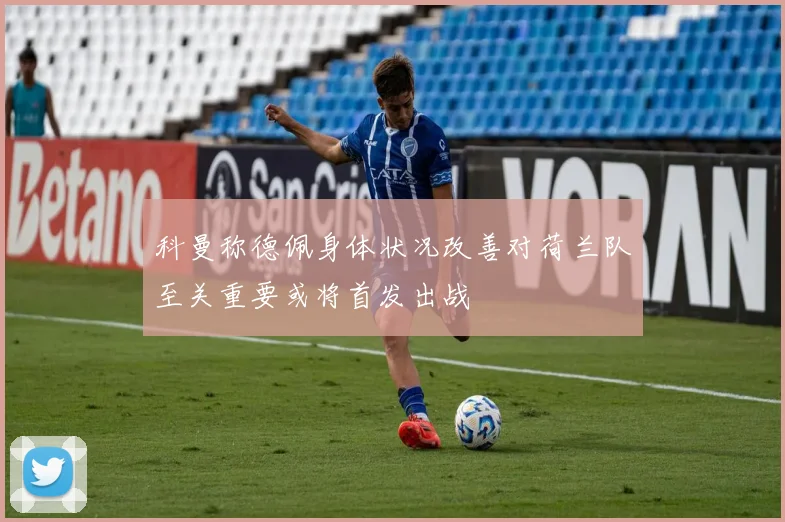 科曼称德佩身体状况改善对荷兰队至关重要或将首发出战