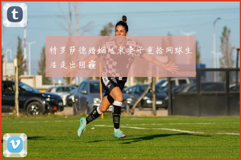 特罗萨德婚姻结束妻子重拾网球生活走出阴霾