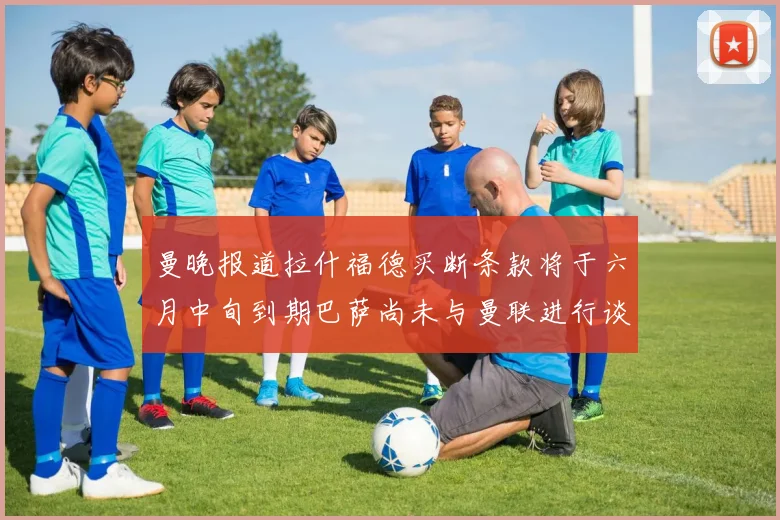 曼晚报道拉什福德买断条款将于六月中旬到期巴萨尚未与曼联进行谈判