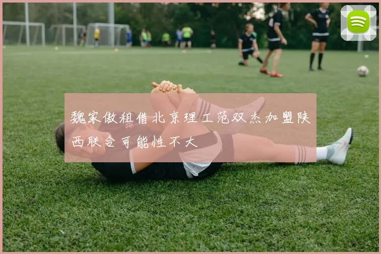 魏家傲租借北京理工范双杰加盟陕西联合可能性不大