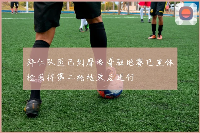 拜仁队医已到摩洛哥驻地赛巴里体检或待第二轮结束后进行
