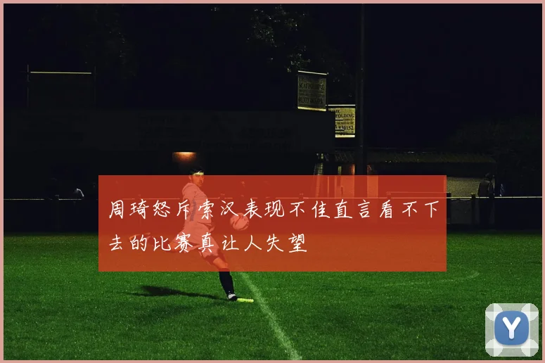 周琦怒斥索汉表现不佳直言看不下去的比赛真让人失望