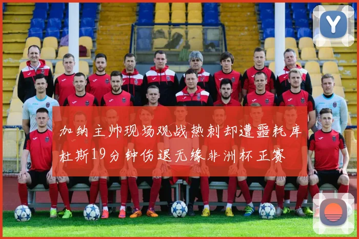 加纳主帅现场观战热刺却遭噩耗库杜斯19分钟伤退无缘非洲杯正赛