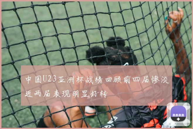 中国U23亚洲杯战绩回顾前四届惨淡近两届表现明显好转