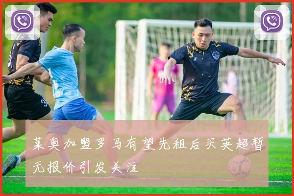 莱奥加盟罗马有望先租后买英超暂无报价引发关注