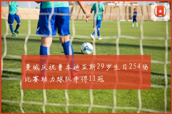 曼城庆祝鲁本迪亚斯29岁生日254场比赛助力球队夺得11冠