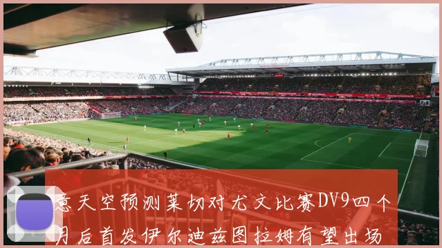 意天空预测莱切对尤文比赛DV9四个月后首发伊尔迪兹图拉姆有望出场