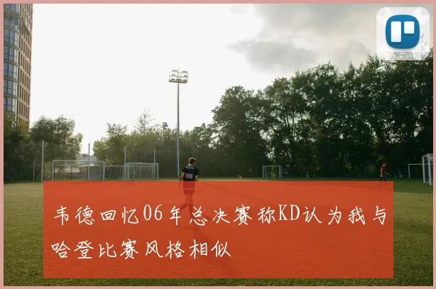 韦德回忆06年总决赛称KD认为我与哈登比赛风格相似