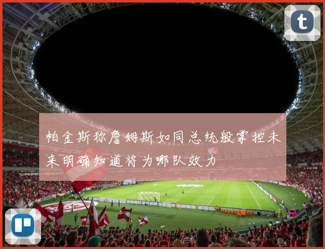 帕金斯称詹姆斯如同总统般掌控未来明确知道将为哪队效力