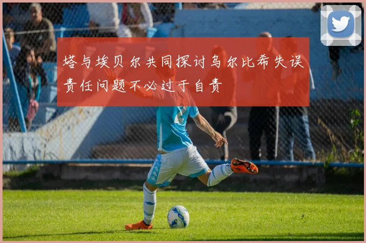 塔与埃贝尔共同探讨乌尔比希失误责任问题不必过于自责