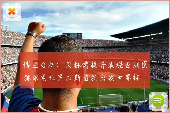 博主分析：贝林需提升表现否则图赫尔或让罗杰斯首发出战世界杯