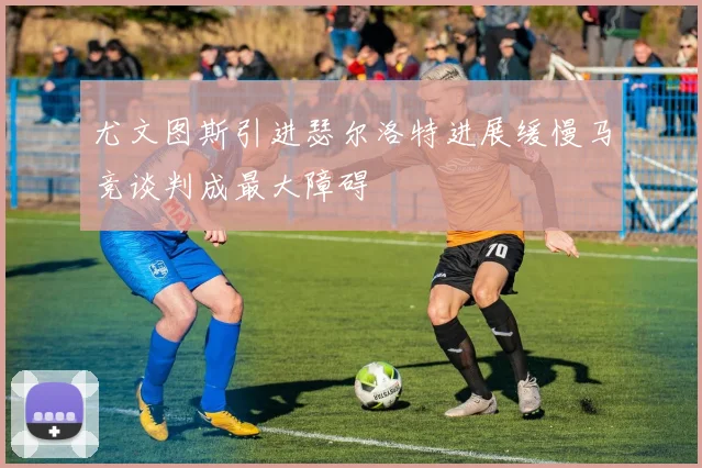 尤文图斯引进瑟尔洛特进展缓慢马竞谈判成最大障碍