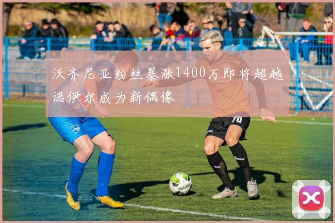 沃齐尼亚粉丝暴涨1400万即将超越诺伊尔成为新偶像